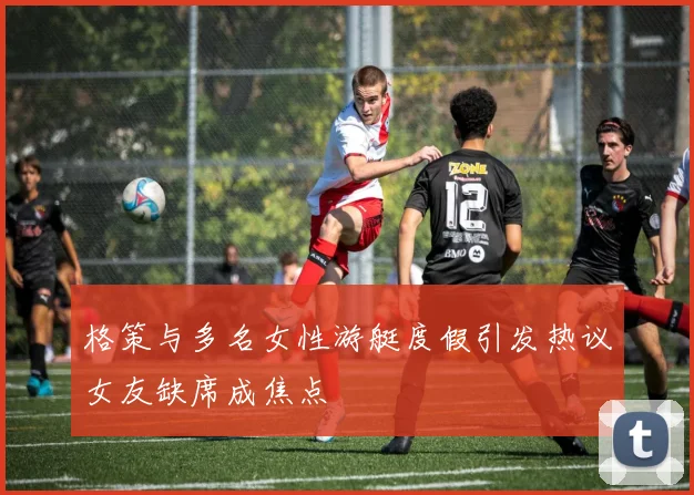 格策与多名女性游艇度假引发热议女友缺席成焦点