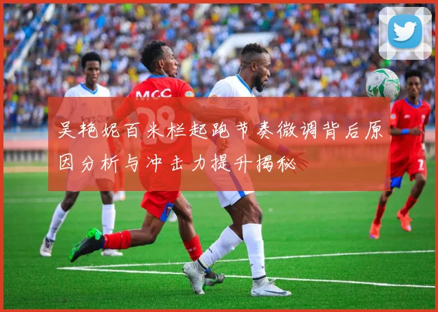 吴艳妮百米栏起跑节奏微调背后原因分析与冲击力提升揭秘