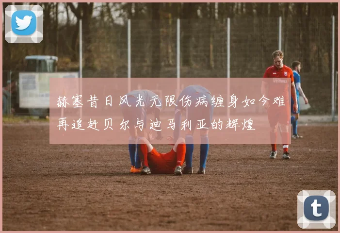 赫塞昔日风光无限伤病缠身如今难再追赶贝尔与迪马利亚的辉煌