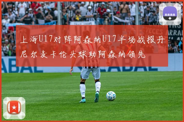 上海U17对阵阿森纳U17半场战报丹尼尔麦卡伦头球助阿森纳领先