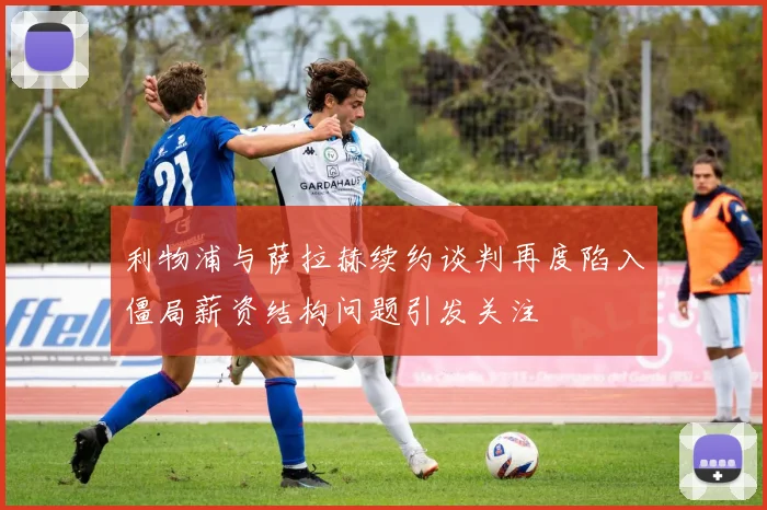 利物浦与萨拉赫续约谈判再度陷入僵局薪资结构问题引发关注