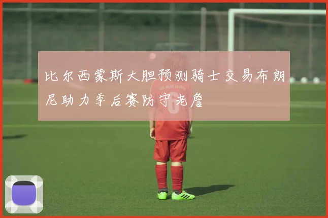 比尔西蒙斯大胆预测骑士交易布朗尼助力季后赛防守老詹