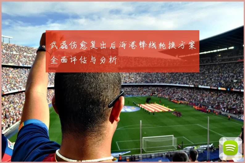 武磊伤愈复出后海港锋线轮换方案全面评估与分析
