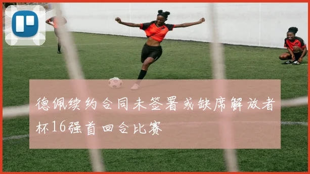 德佩续约合同未签署或缺席解放者杯16强首回合比赛