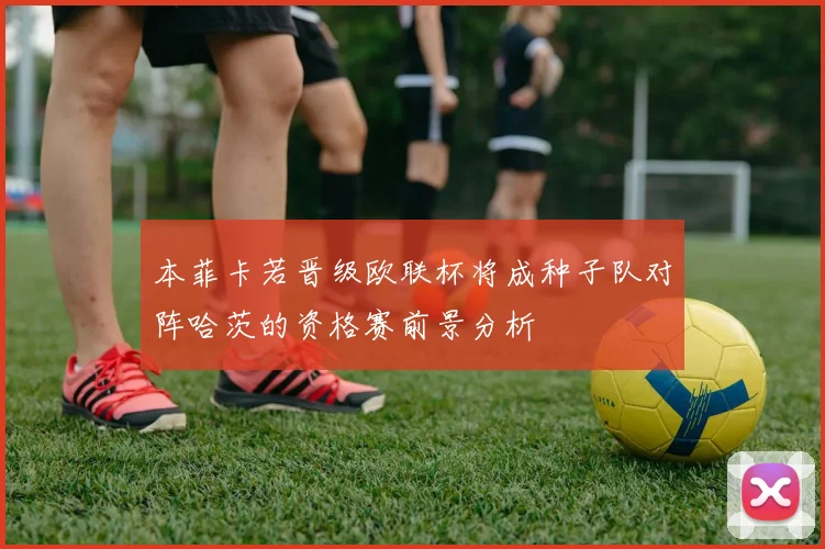 本菲卡若晋级欧联杯将成种子队对阵哈茨的资格赛前景分析