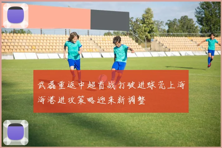 武磊重返中超首战打破进球荒上海海港进攻策略迎来新调整