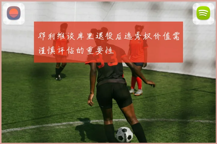邓利维谈库里退役后选秀权价值需谨慎评估的重要性