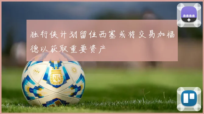 独行侠计划留住西塞或将交易加福德以获取重要资产