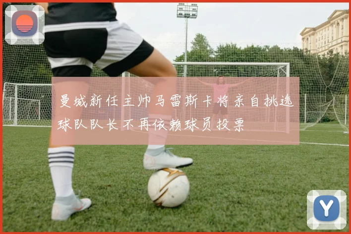 曼城新任主帅马雷斯卡将亲自挑选球队队长不再依赖球员投票