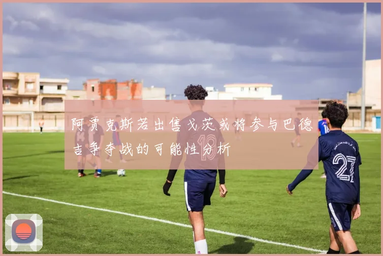 阿贾克斯若出售戈茨或将参与巴德吉争夺战的可能性分析