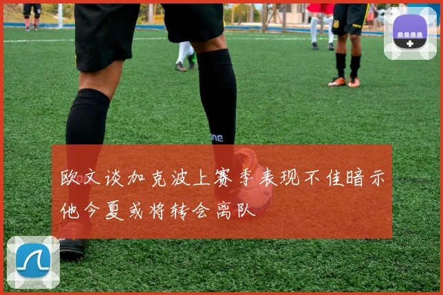 欧文谈加克波上赛季表现不佳暗示他今夏或将转会离队