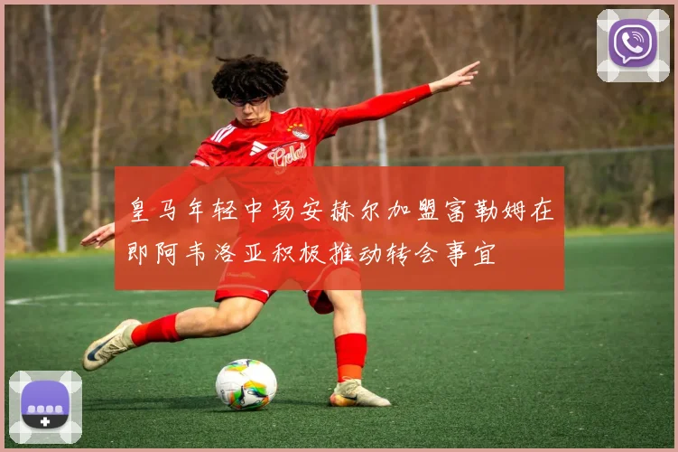 皇马年轻中场安赫尔加盟富勒姆在即阿韦洛亚积极推动转会事宜